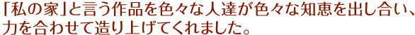 「私の家」と言う作品を色々な人達が色々な知恵を出し合い、力を合わせて造り上げてくれました。