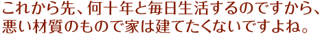 これから先、何十年と毎日生活するのですから、悪い材質のもので家は建てたくないですよね。
